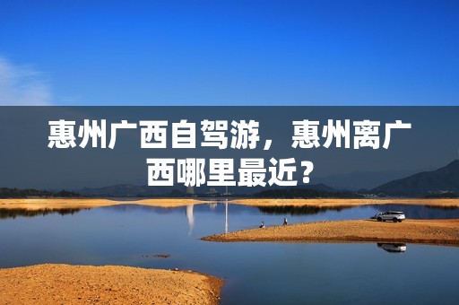 惠州广西自驾游，惠州离广西哪里最近？