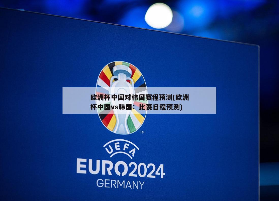 欧洲杯中国对韩国赛程预测(欧洲杯中国vs韩国：比赛日程预测)