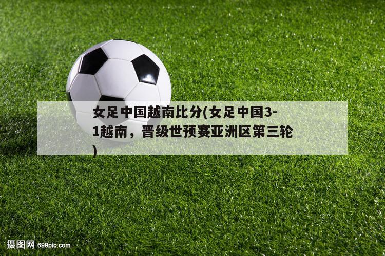 女足中国越南比分(女足中国3-1越南，晋级世预赛亚洲区第三轮)